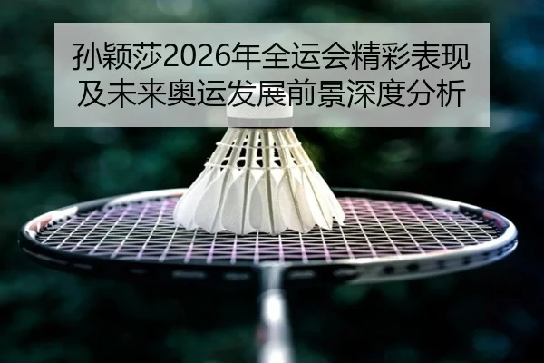 孙颖莎2026年全运会精彩表现及未来奥运发展前景深度分析